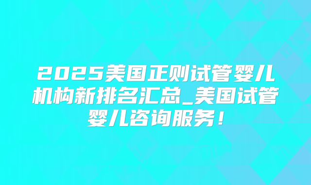 2025美国正则试管婴儿机构新排名汇总_美国试管婴儿咨询服务！