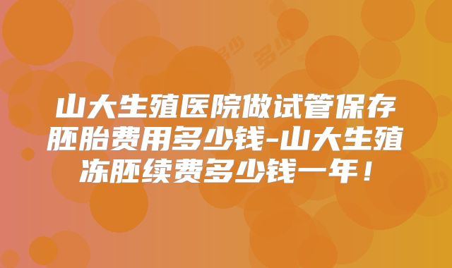 山大生殖医院做试管保存胚胎费用多少钱-山大生殖冻胚续费多少钱一年！