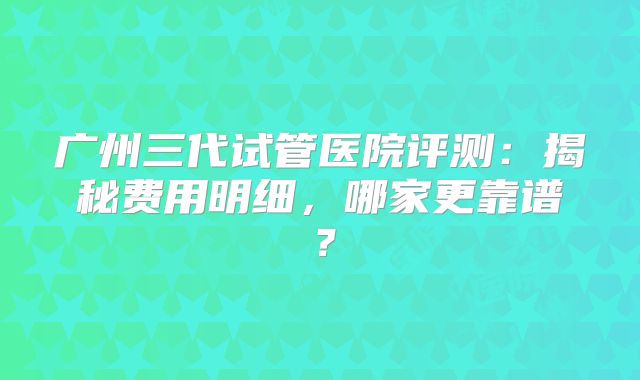 广州三代试管医院评测：揭秘费用明细，哪家更靠谱？