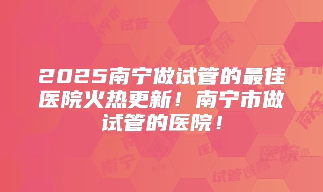 2025南宁做试管的最佳医院火热更新！南宁市做试管的医院！