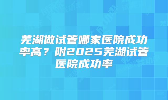 芜湖做试管哪家医院成功率高？附2025芜湖试管医院成功率