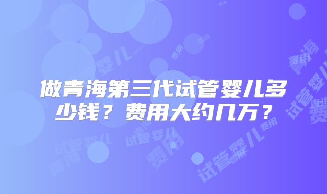 做青海第三代试管婴儿多少钱？费用大约几万？