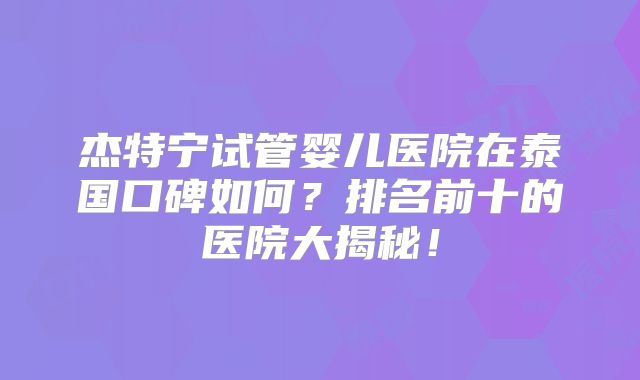 杰特宁试管婴儿医院在泰国口碑如何?排名前十的医院大揭秘!
