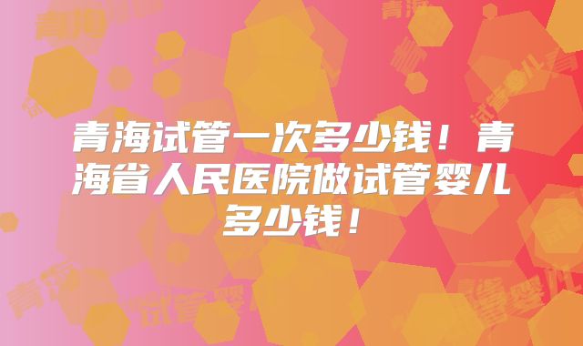 青海试管一次多少钱！青海省人民医院做试管婴儿多少钱！