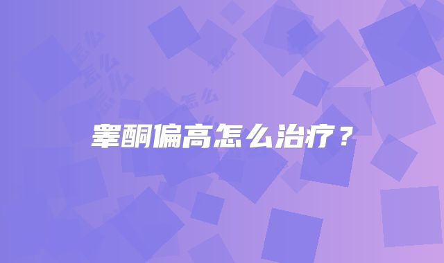 睾酮偏高怎么治疗?