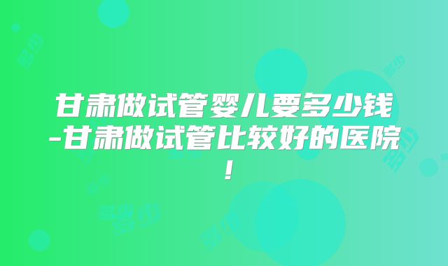 甘肃做试管婴儿要多少钱-甘肃做试管比较好的医院！