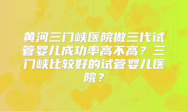 黄河三门峡医院做三代试管婴儿成功率高不高？三门峡比较好的试管婴儿医院？