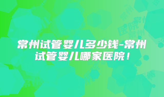 常州试管婴儿多少钱-常州试管婴儿哪家医院!