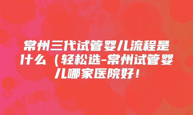 常州三代试管婴儿流程是什么（轻松选-常州试管婴儿哪家医院好！