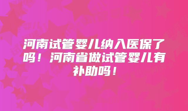 河南试管婴儿纳入医保了吗!河南省做试管婴儿有补助吗!