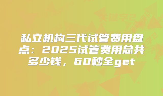 私立机构三代试管费用盘点：2025试管费用总共多少钱，60秒全get