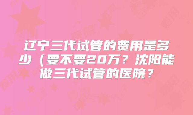 辽宁三代试管的费用是多少(要不要20万?沈阳能做三代试管的医院?
