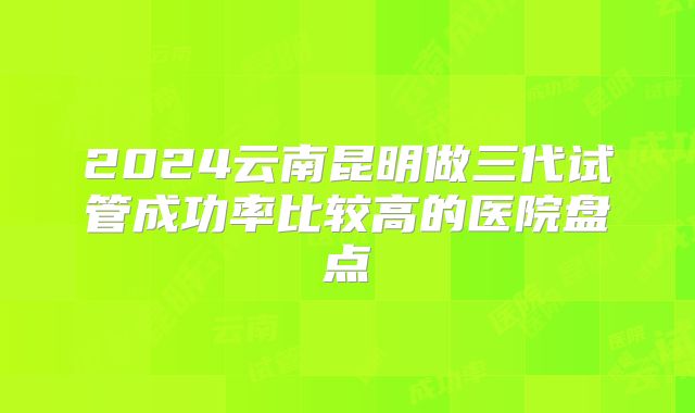 2024云南昆明做三代试管成功率比较高的医院盘点