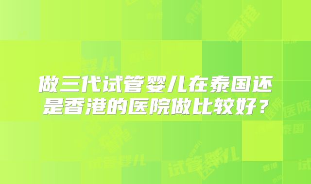 做三代试管婴儿在泰国还是香港的医院做比较好？