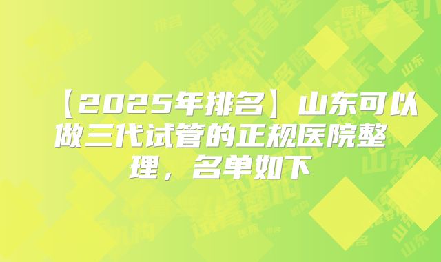 【2025年排名】山东可以做三代试管的正规医院整理，名单如下