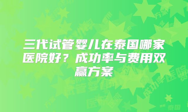 三代试管婴儿在泰国哪家医院好?成功率与费用双赢方案