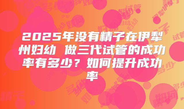 2025年没有精子在伊犁州妇幼 做三代试管的成功率有多少？如何提升成功率
