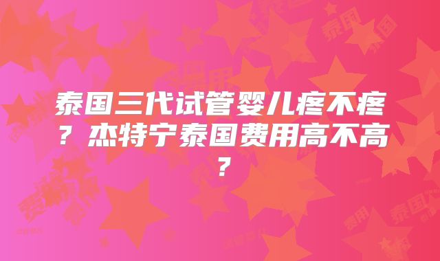 泰国三代试管婴儿疼不疼?杰特宁泰国费用高不高?