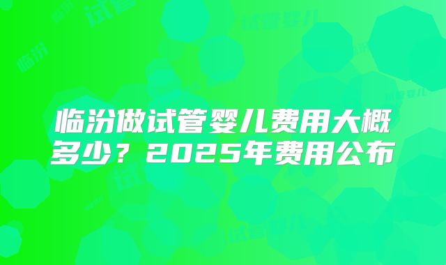临汾做试管婴儿费用大概多少？2025年费用公布