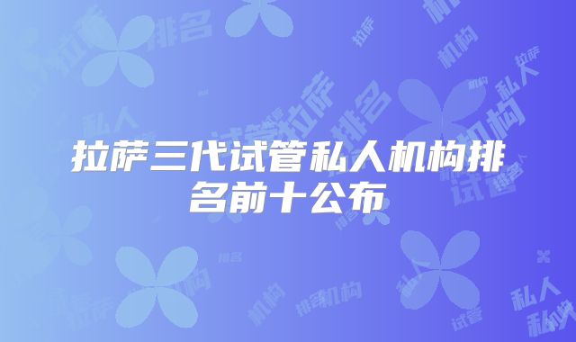 拉萨三代试管私人机构排名前十公布