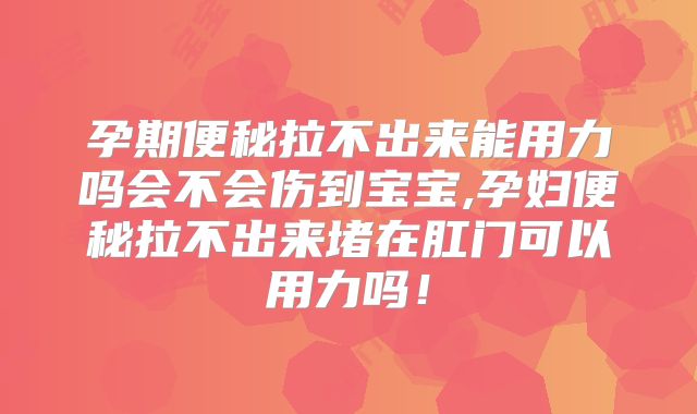 孕期便秘拉不出来能用力吗会不会伤到宝宝,孕妇便秘拉不出来堵在肛门可以用力吗！
