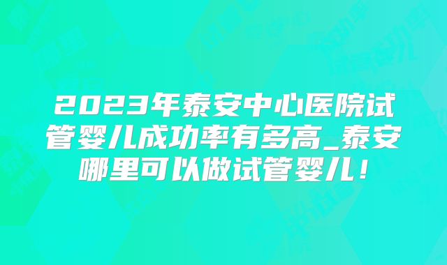 2023年泰安中心医院试管婴儿成功率有多高_泰安哪里可以做试管婴儿!