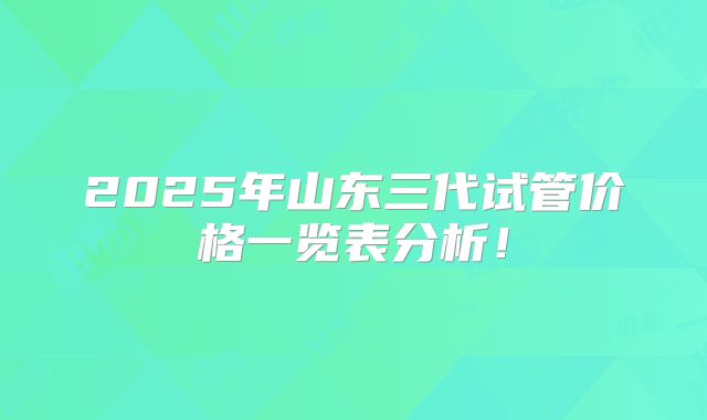 2025年山东三代试管价格一览表分析！