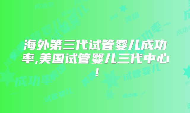 海外第三代试管婴儿成功率,美国试管婴儿三代中心!