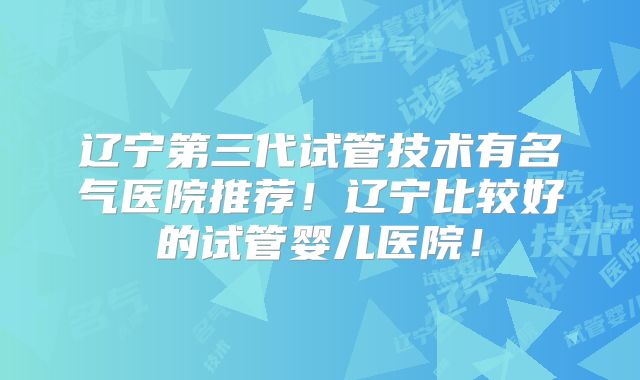 辽宁第三代试管技术有名气医院推荐！辽宁比较好的试管婴儿医院！
