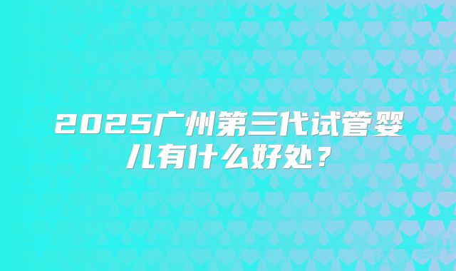 2025广州第三代试管婴儿有什么好处？