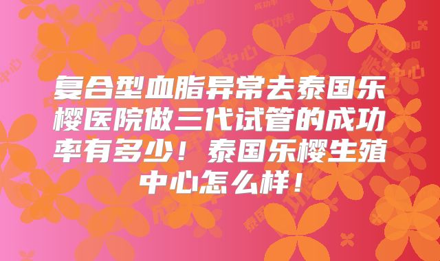 复合型血脂异常去泰国乐樱医院做三代试管的成功率有多少！泰国乐樱生殖中心怎么样！