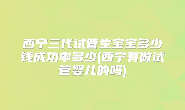 西宁三代试管生宝宝多少钱成功率多少(西宁有做试管婴儿的吗)