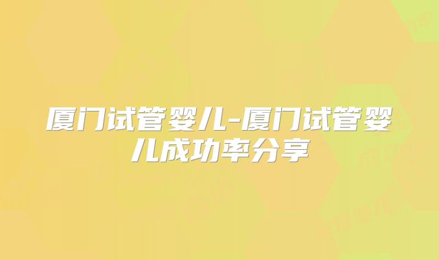 厦门试管婴儿-厦门试管婴儿成功率分享