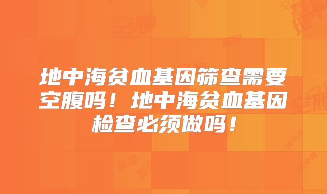 地中海贫血基因筛查需要空腹吗！地中海贫血基因检查必须做吗！