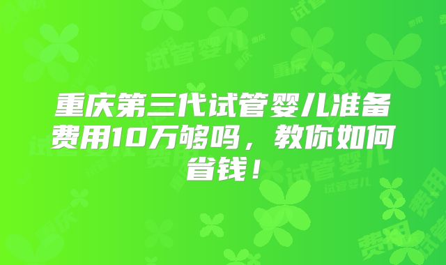 重庆第三代试管婴儿准备费用10万够吗,教你如何省钱!