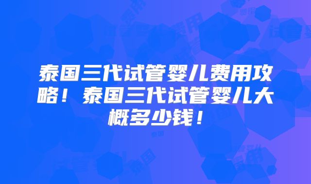 泰国三代试管婴儿费用攻略！泰国三代试管婴儿大概多少钱！