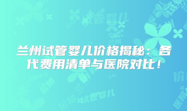 兰州试管婴儿价格揭秘:各代费用清单与医院对比!