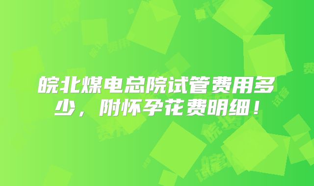 皖北煤电总院试管费用多少，附怀孕花费明细！