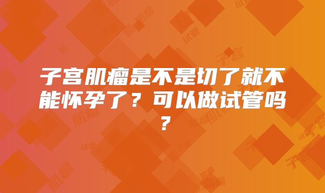 子宫肌瘤是不是切了就不能怀孕了?可以做试管吗?