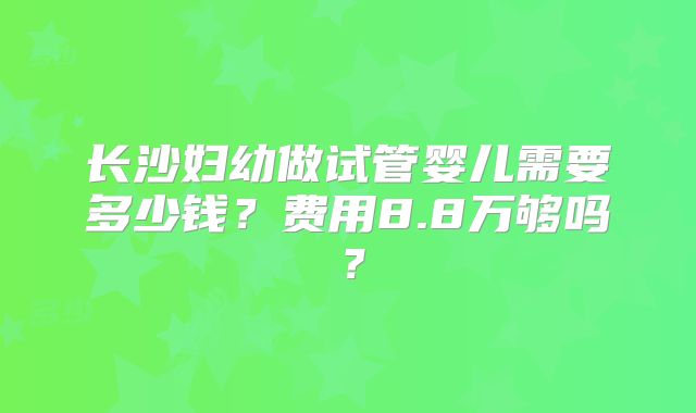 长沙妇幼做试管婴儿需要多少钱?费用8.8万够吗?