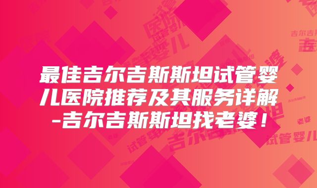 最佳吉尔吉斯斯坦试管婴儿医院推荐及其服务详解-吉尔吉斯斯坦找老婆！