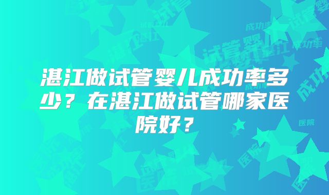 湛江做试管婴儿成功率多少？在湛江做试管哪家医院好？