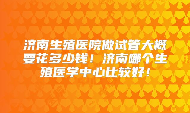 济南生殖医院做试管大概要花多少钱！济南哪个生殖医学中心比较好！