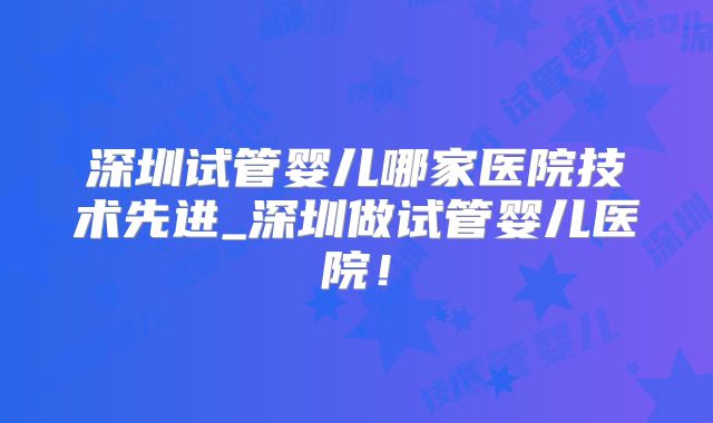 深圳试管婴儿哪家医院技术先进_深圳做试管婴儿医院!