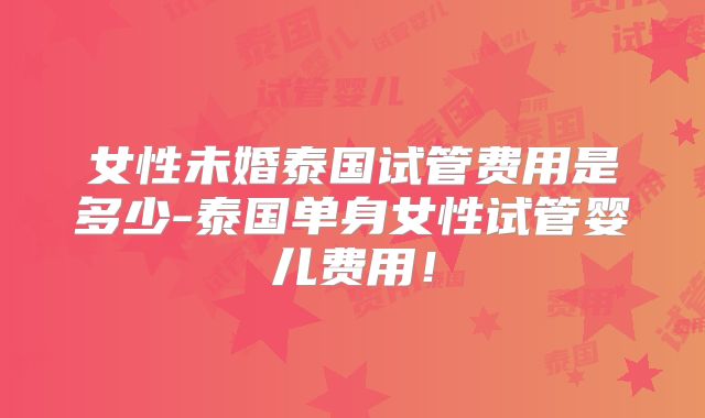 女性未婚泰国试管费用是多少-泰国单身女性试管婴儿费用！