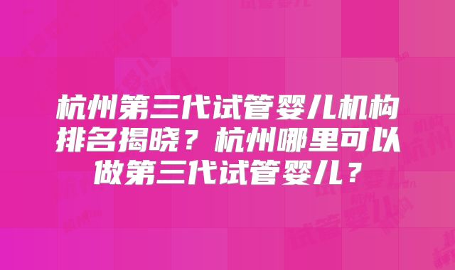 杭州第三代试管婴儿机构排名揭晓?杭州哪里可以做第三代试管婴儿?