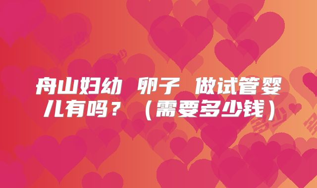 舟山妇幼 卵子 做试管婴儿有吗？（需要多少钱）