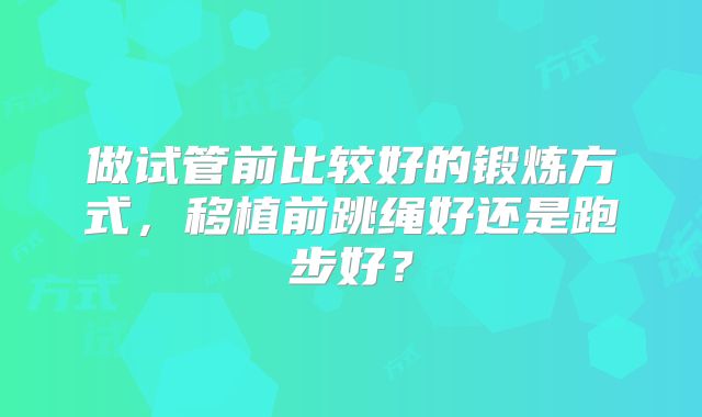 做试管前比较好的锻炼方式,移植前跳绳好还是跑步好?