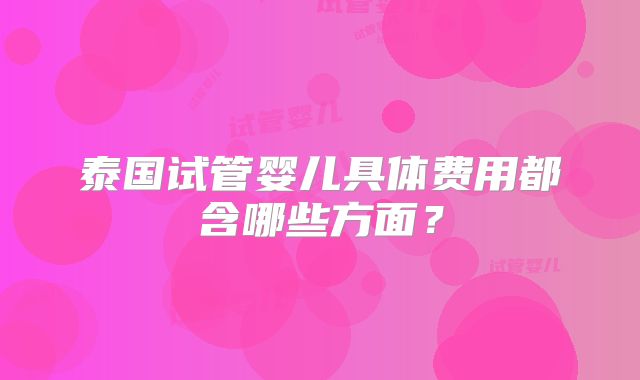 泰国试管婴儿具体费用都含哪些方面？