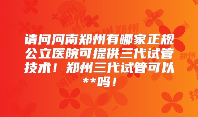 请问河南郑州有哪家正规公立医院可提供三代试管技术！郑州三代试管可以**吗！
